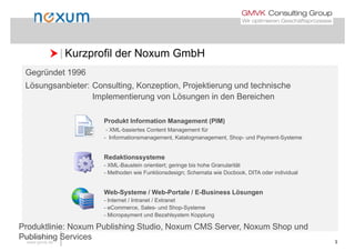  Kurzprofil der Noxum GmbH Kurzprofil der Noxum GmbH
Gegründet 1996
Lö bi t C lti K ti P j kti d t h i hLösungsanbieter: Consulting, Konzeption, Projektierung und technische
Implementierung von Lösungen in den Bereichen
Produkt Information Management (PIM)
- XML-basiertes Content Management für
- Informationsmanagement, Katalogmanagement, Shop- und Payment-SystemeInformationsmanagement, Katalogmanagement, Shop und Payment Systeme
Redaktionssysteme
- XML-Baustein orientiert; geringe bis hohe Granularität; g g
- Methoden wie Funktionsdesign; Schemata wie Docbook, DITA oder individual
Web-Systeme / Web-Portale / E-Business Lösungeny g
- Internet / Intranet / Extranet
- eCommerce, Sales- und Shop-Systeme
- Micropayment und Bezahlsystem Kopplung
www.noxum.com
www.gmvk.de 3
Produktlinie: Noxum Publishing Studio, Noxum CMS Server, Noxum Shop und
Publishing Services
 