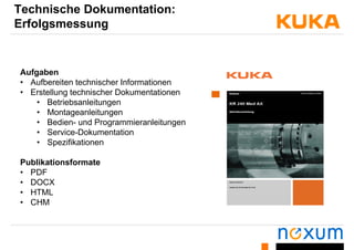 Technische Dokumentation:
Erfolgsmessungo gs essu g
Aufgaben
• Aufbereiten technischer InformationenAufbereiten technischer Informationen
• Erstellung technischer Dokumentationen
• Betriebsanleitungen
Montageanleitungen• Montageanleitungen
• Bedien- und Programmieranleitungen
• Service-Dokumentation
• Spezifikationen
Publikationsformate
• PDF
• DOCX
• HTMLHTML
• CHM
 