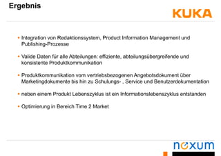 Ergebnis
 Integration von Redaktionssystem, Product Information Management und
Publishing-Prozesse
 Valide Daten für alle Abteilungen: effiziente, abteilungsübergreifende und
konsistente Produktkommunikation
 Produktkommunikation vom vertriebsbezogenen Angebotsdokument über
Marketingdokumente bis hin zu Schulungs- , Service und Benutzerdokumentation
 neben einem Produkt Lebenszyklus ist ein Informationslebenszyklus entstanden
 Optimierung in Bereich Time 2 Market
 