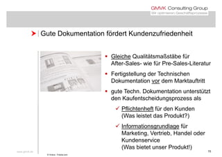  Gute Dokumentation fördert Kundenzufriedenheit Gute Dokumentation fördert Kundenzufriedenheit
 Gleiche Qualitätsmaßstäbe für
After-Sales- wie für Pre-Sales-Literatur
 Fertigstellung der Technischen
Dokumentation vor dem Marktauftritt
 gute Techn. Dokumentation unterstützt
den Kaufentscheidungsprozess als
 Pflichtenheft für den Kunden
(Was leistet das Produkt?)
 Informationsgrundlage für
Marketing, Vertrieb, Handel oder
Kundenservice
www.gmvk.de 15
Kundenservice
(Was bietet unser Produkt!)
© Vinera - Fotolia.com
 