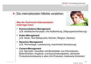  Die internationalen Märkte verstehen Die internationalen Märkte verstehen
Was die Technische Dokumentation
einbringen kann:
K ik ti M t Kommunikations-Management
(z.B. didaktische Konzepte, Info-Aufbereitung, Zielgruppenorientierung)
 Kultur-Management Kultur-Management
(z.B. Werte, Text-/Bildsprache, Normen, Religion, Gesetze)
 Sprachen-ManagementSprachen Management
(z.B. Terminologie, Lokalisierung, maschinelle Übersetzung)
 Content-Management
(z.B. Sammeln, Verwalten und Bereitstellen von Informationen,
Bilder/Grafiken, Angebots- und Ausschreibungstexte, identische
Produktmerkmalswerte in allen Info-Produkten, lokalisierte Einheiten)
www.gmvk.de 19
Produktmerkmalswerte in allen Info Produkten, lokalisierte Einheiten)
© somenski - Fotolia.com
 