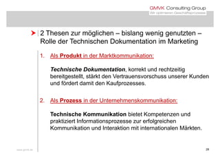  2 Thesen zur möglichen – bislang wenig genutzten – 2 Thesen zur möglichen bislang wenig genutzten
Rolle der Technischen Dokumentation im Marketing
1. Als Produkt in der Marktkommunikation:
Technische Dokumentation korrekt und rechtzeitigTechnische Dokumentation, korrekt und rechtzeitig
bereitgestellt, stärkt den Vertrauensvorschuss unserer Kunden
und fördert damit den Kaufprozesses.p
2. Als Prozess in der Unternehmenskommunikation:
Technische Kommunikation bietet Kompetenzen und
praktiziert Informationsprozesse zur erfolgreichenpraktiziert Informationsprozesse zur erfolgreichen
Kommunikation und Interaktion mit internationalen Märkten.
www.gmvk.de 28
 
