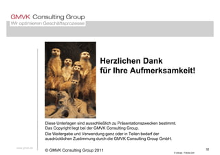 Herzlichen Dank
fü Ih A f k k it!für Ihre Aufmerksamkeit!
Diese Unterlagen sind ausschließlich zu Präsentationszwecken bestimmt.
Das Copyright liegt bei der GMVK Consulting Group.
Die Weitergabe und Verwendung ganz oder in Teilen bedarf der
d ü kli h Z ti d h di GMVK C lti G G bH
www.gmvk.de
32
© odluap - Fotolia.com
ausdrücklichen Zustimmung durch die GMVK Consulting Group GmbH.
© GMVK Consulting Group 2011
 