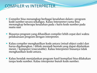 COMPILER vs INTERPRETER
 Compiler bisa menangkap berbagai kesalahan dalam 1 program
kode sumber secara sekaligus. Kalau Interpreter cuma bisa
menangkap beberapa kesalahan pada 1 baris kode sumber pada
suatu saat
 Biasanya program yang dihasilkan compiler lebih cepat dari waktu
pelaksanaan program dengan interpreter.
 Kalau compiler menghasilkan kode antara (misal object code) dan
harus digabungkan / dilink menjadi bentuk yang dapat dijalankan
mesin / komputer (executable). Kalau Interpreter biasanya tidak
menghasilkan kode antara.
 Kalau hendak menjalankan program hasil kompilasi bisa dilakukan
tanpa kode sumber. Kalau interpreter butuh kode sumber.
 