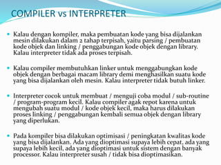 COMPILER vs INTERPRETER
 Kalau dengan kompiler, maka pembuatan kode yang bisa dijalankan
mesin dilakukan dalam 2 tahap terpisah, yaitu parsing / pembuatan
kode objek dan linking / penggabungan kode objek dengan library.
Kalau interpreter tidak ada proses terpisah.
 Kalau compiler membutuhkan linker untuk menggabungkan kode
objek dengan berbagai macam library demi menghasilkan suatu kode
yang bisa dijalankan oleh mesin. Kalau interpreter tidak butuh linker.
 Interpreter cocok untuk membuat / menguji coba modul / sub-routine
/ program-program kecil. Kalau compiler agak repot karena untuk
mengubah suatu modul / kode objek kecil, maka harus dilakukan
proses linking / penggabungan kembali semua objek dengan library
yang diperlukan.
 Pada kompiler bisa dilakukan optimisasi / peningkatan kwalitas kode
yang bisa dijalankan. Ada yang dioptimasi supaya lebih cepat, ada yang
supaya lebih kecil, ada yang dioptimasi untuk sistem dengan banyak
processor. Kalau interpreter susah / tidak bisa dioptimasikan.
 