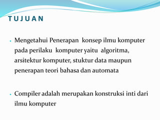 T U J U A N
 Mengetahui Penerapan konsep ilmu komputer
pada perilaku komputer yaitu algoritma,
arsitektur komputer, stuktur data maupun
penerapan teori bahasa dan automata
 Compiler adalah merupakan konstruksi inti dari
ilmu komputer
 