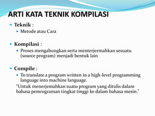 ARTI KATA TEKNIK KOMPILASI
 Teknik :
 Metode atau Cara
 Kompilasi :
 Proses mengabungkan serta menterjermahkan sesuatu
(source program) menjadi bentuk lain
 Compile :
 To translate a program written in a high-level programming
language into machine language.
“Untuk menerjemahkan suatu program yang ditulis dalam
bahasa pemrograman tingkat tinggi ke dalam bahasa mesin.”
 