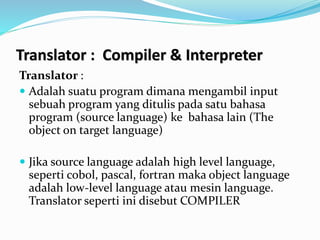 Translator : Compiler & Interpreter
Translator :
 Adalah suatu program dimana mengambil input
sebuah program yang ditulis pada satu bahasa
program (source language) ke bahasa lain (The
object on target language)
 Jika source language adalah high level language,
seperti cobol, pascal, fortran maka object language
adalah low-level language atau mesin language.
Translator seperti ini disebut COMPILER
 