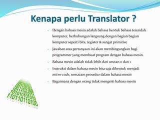 Kenapa perlu Translator ?
 Dengan bahasa mesin adalah bahasa bentuk bahasa terendah
komputer, berhubungan langsung dengan bagian bagian
komputer seperti bits, register & sangat primitive
 Jawaban atas pertanyaan ini akan membingungkan bagi
programmer yang membuat program dengan bahasa mesin.
 Bahasa mesin adalah tidak lebih dari urutan 0 dan 1
 Instruksi dalam bahasa mesin bisa saja dibentuk menjadi
micro-code, semacam prosedur dalam bahasa mesin
 Bagaimana dengan orang tidak mengerti bahasa mesin
 