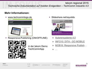 Seite 2
07.06.2015
tekom regional 2015
Technische Dokumentation auf mobilen Endgeräten – TechComm Industrie 4.0
Mehr Informationen:
 www.techcommtogo.de
 Responsive-Publishing (ON/OFFLINE)
in der tekom Demo
TechCommApp
 Slideshare.net/squidds
» Autorensysteme 4.0
» INFO10: DITA - GO MOBILE
» MOB16: Responsive Publish…
» …
 