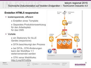 Seite 20
07.06.2015
Erstellen HTML5 responsive
 kostensparende, effizient
» Erstellen eines Template
» Separates Produktionswerkzeug
für den Arbeitsplatz
für das CMS
 Vorteile
» ein Stationery für ALLE
Geräte (responsive)
» DITA beschleunigt den Prozess
» bei DITA-, OTK-Änderungen
kann der Workflow 1:1
weiterverwendet werden
» OTK versa WebWorks:
http://j.mp/WYoSDe
tekom regional 2015
Technische Dokumentation auf mobilen Endgeräten – TechComm Industrie 4.0
 
