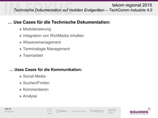 Seite 25
07.06.2015
tekom regional 2015
Technische Dokumentation auf mobilen Endgeräten – TechComm Industrie 4.0
… Use Cases für die Technische Dokumentation:
» Modularisierung
» Integration von RichMedia Inhalten
» Wissensmanagement
» Terminologie Management
» Teamarbeit
… Uses Cases für die Kommunikation:
» Social Media
» Suchen/Finden
» Kommentieren
» Analyse
 