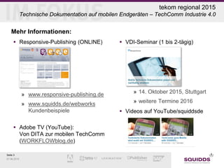 Seite 3
07.06.2015
tekom regional 2015
Technische Dokumentation auf mobilen Endgeräten – TechComm Industrie 4.0
Mehr Informationen:
 Responsive-Publishing (ONLINE)
»
» www.responsive-publishing.de
» www.squidds.de/webworks
Kundenbeispiele
 Adobe TV (YouTube):
Von DITA zur mobilen TechComm
(WORKFLOWblog.de)
 VDI-Seminar (1 bis 2-tägig)
» 14. Oktober 2015, Stuttgart
» weitere Termine 2016
 Videos auf YouTube/squiddsde
 