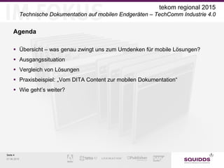 Seite 4
07.06.2015
tekom regional 2015
Technische Dokumentation auf mobilen Endgeräten – TechComm Industrie 4.0
Agenda
 Übersicht – was genau zwingt uns zum Umdenken für mobile Lösungen?
 Ausgangssituation
 Vergleich von Lösungen
 Praxisbeispiel: „Vom DITA Content zur mobilen Dokumentation“
 Wie geht’s weiter?
 