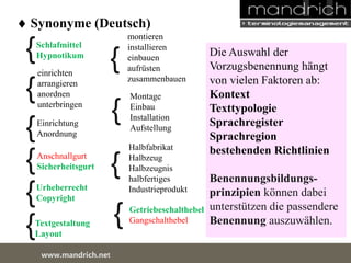  Synonyme (Deutsch) 
Schlafmittel 
Hypnotikum 
einrichten 
arrangieren 
anordnen 
unterbringen 
Einrichtung 
Anordnung 
Anschnallgurt 
Sicherheitsgurt 
montieren 
installieren 
einbauen 
aufrüsten 
zusammenbauen 
Montage 
Einbau 
Installation 
Aufstellung 
Halbfabrikat 
Halbzeug 
Halbzeugnis 
halbfertiges 
{ 
Urheberrecht Industrieprodukt 
Copyright 
Textgestaltung 
Layout 
Getriebeschalthebel 
Gangschalthebel 
wDwowcu.mmanednritc hS.neertvice Center 
{ 
{ 
{ 
{ 
{ 
{ 
{ 
{ 
{ 
Die Auswahl der 
Vorzugsbenennung hängt 
von vielen Faktoren ab: 
Kontext 
Texttypologie 
Sprachregister 
Sprachregion 
bestehenden Richtlinien 
Benennungsbildungs-prinzipien 
können dabei 
unterstützen die passendere 
Benennung auszuwählen. 
 