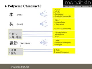 Polyseme Chinesisch? 
本 
头 
(head) 
运动 
1.老鼠 
2.鼠标 
wDwowcu.mmanednritc hS.neertvice Center 
1. Wurzel 
2. Quelle 
3. Fundament 
4. Radikal (Grammatik) 
1. Sport 
2. Politische Bewegung 
3. bewegen 
(root) 
(movement) 
1. Kopf 
2. Anfang/Ende 
3. Vorgesetzer 
… 
4. Radikal (Grammatik) 
1. 
2. 银行 
3. 畔, 河边 
1. Sitzmöglichkeit 
2. Geldinstitut 
3. Ufer 
1. Ratte 
2. Maus (Computer) 
 