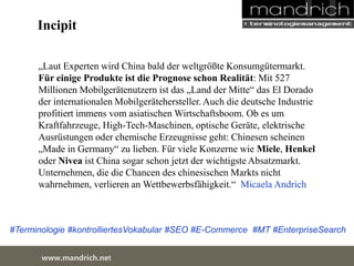 Incipit 
„Laut Experten wird China bald der weltgrößte Konsumgütermarkt. Für 
einige Produkte ist die Prognose schon Realität: Mit 527 Millionen 
Mobilgerätenutzern ist das „Land der Mitte“ das El Dorado der 
internationalen Mobilgerätehersteller. Auch die deutsche Industrie 
profitiert immens vom asiatischen Wirtschaftsboom. Ob es um 
Kraftfahrzeuge, High-Tech-Maschinen, optische Geräte, elektrische 
Ausrüstungen oder chemische Erzeugnisse geht: Chinesen scheinen 
„Made in Germany“ zu lieben. Für viele Konzerne wie Miele, Henkel 
oder Nivea ist China sogar schon jetzt der wichtigste Absatzmarkt. 
Unternehmen, die die Chancen des chinesischen Markts nicht 
wahrnehmen, verlieren an Wettbewerbsfähigkeit.“ Micaela Andrich 
#Terminologie #kontrolliertesVokabular #SEO #E-Commerce #MT #EnterpriseSearch 
wDwowcu.mmanednritc hS.neertvice Center 
 