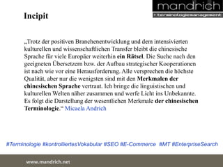 Incipit 
„Trotz der positiven Branchenentwicklung und dem intensivierten 
kulturellen und wissenschaftlichen Transfer bleibt die chinesische 
Sprache für viele Europäer weiterhin ein Rätsel. Die Suche nach den 
geeigneten Übersetzern bzw. der Aufbau strategischer Kooperationen ist 
nach wie vor eine Herausforderung. Alle versprechen die höchste 
Qualität, aber nur die wenigsten sind mit den Merkmalen der 
chinesischen Sprache vertraut. Ich bringe die linguistischen und 
kulturellen Welten näher zusammen und werfe Licht ins Unbekannte. Es 
folgt die Darstellung der wesentlichen Merkmale der chinesischen 
Terminologie.“ Micaela Andrich 
#Terminologie #kontrolliertesVokabular #SEO #E-Commerce #MT #EnterpriseSearch 
wDwowcu.mmanednritc hS.neertvice Center 
 