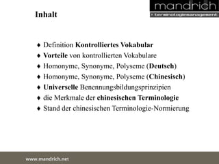Inhalt 
 Definition Kontrolliertes Vokabular 
 Vorteile von kontrollierten Vokabulare 
 Homonyme, Synonyme, Polyseme (Deutsch) 
 Homonyme, Synonyme, Polyseme (Chinesisch) 
 Universelle Benennungsbildungsprinzipien 
 die Merkmale der chinesischen Terminologie 
 Stand der chinesischen Terminologie-Normierung 
wDwowcu.mmanednritc hS.neertvice Center 
 