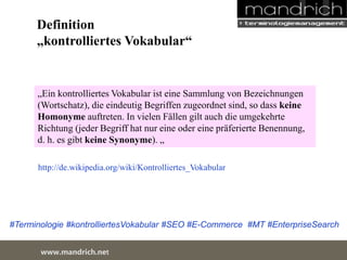 Definition 
„kontrolliertes Vokabular“ 
„Ein kontrolliertes Vokabular ist eine Sammlung von Bezeichnungen 
(Wortschatz), die eindeutig Begriffen zugeordnet sind, so dass keine 
Homonyme auftreten. In vielen Fällen gilt auch die umgekehrte 
Richtung (jeder Begriff hat nur eine oder eine präferierte Benennung, d. 
h. es gibt keine Synonyme). „ 
http://de.wikipedia.org/wiki/Kontrolliertes_Vokabular 
#Terminologie #kontrolliertesVokabular #SEO #E-Commerce #MT #EnterpriseSearch 
wDwowcu.mmanednritc hS.neertvice Center 
 