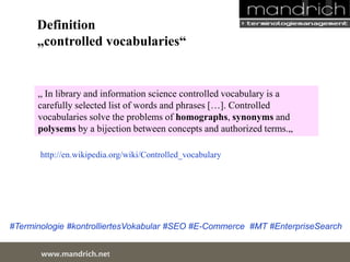 Definition 
„controlled vocabularies“ 
„ In library and information science controlled vocabulary is a carefully 
selected list of words and phrases […]. Controlled vocabularies solve the 
problems of homographs, synonyms and polysems by a bijection 
between concepts and authorized terms.„ 
http://en.wikipedia.org/wiki/Controlled_vocabulary 
#Terminologie #kontrolliertesVokabular #SEO #E-Commerce #MT #EnterpriseSearch 
wDwowcu.mmanednritc hS.neertvice Center 
 