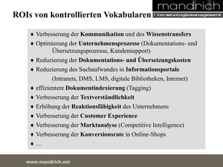 ROIs von kontrollierten Vokabularen 
 Verbesserung der Kommunikation und des Wissenstransfers 
 Optimierung der Unternehmensprozesse (Dokumentations- und 
Übersetzungsprozesse, Kundensupport) 
 Reduzierung der Dokumentations- und Übersetzungskosten 
 Reduzierung des Suchaufwandes in Informationsportale 
(Intranets, DMS, LMS, digitale Bibliotheken, Internet) 
 effizientere Dokumentindexierung (Tagging) 
 Verbesserung der Textverständlichkeit 
 Erhöhung der Reaktionsfähigkeit des Unternehmens 
 Verbesserung der Customer Experience 
 Verbesserung der Marktanalyse (Competitive Intelligence) 
 Verbesserung der Konversionsrate in Online-Shops 
 … 
wDwowcu.mmanednritc hS.neertvice Center 
 