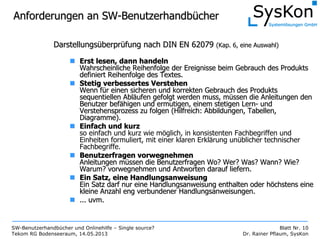SW-Benutzerhandbücher und Onlinehilfe – Single source?
Tekom RG Bodenseeraum, 14.05.2013
Blatt Nr. 10
Dr. Rainer Pflaum, SysKon
Anforderungen an SWAnforderungen an SW--BenutzerhandbBenutzerhandbüüchercher
DarstellungsDarstellungsüüberprberprüüfung nach DIN EN 62079fung nach DIN EN 62079 (Kap. 6, eine Auswahl)(Kap. 6, eine Auswahl)
Erst lesen, dann handelnErst lesen, dann handeln
Wahrscheinliche Reihenfolge der Ereignisse beim Gebrauch des ProWahrscheinliche Reihenfolge der Ereignisse beim Gebrauch des Produktsdukts
definiert Reihenfolge des Textes.definiert Reihenfolge des Textes.
Stetig verbessertes VerstehenStetig verbessertes Verstehen
Wenn fWenn füür einen sicheren und korrekten Gebrauch des Produktsr einen sicheren und korrekten Gebrauch des Produkts
sequentiellen Ablsequentiellen Ablääufen gefolgt werden muss, mufen gefolgt werden muss, müüssen die Anleitungen denssen die Anleitungen den
Benutzer befBenutzer befäähigen und ermutigen, einem stetigen Lernhigen und ermutigen, einem stetigen Lern-- undund
Verstehensprozess zu folgen (Hilfreich: Abbildungen, Tabellen,Verstehensprozess zu folgen (Hilfreich: Abbildungen, Tabellen,
Diagramme).Diagramme).
Einfach und kurzEinfach und kurz
so einfach und kurz wie möglich, in konsistenten Fachbegriffen und
Einheiten formuliert, mit einer klaren Erklärung unüblicher technischer
Fachbegriffe.
Benutzerfragen vorwegnehmenBenutzerfragen vorwegnehmen
Anleitungen mAnleitungen müüssen die Benutzerfragen Wo? Wer? Was? Wann? Wie?ssen die Benutzerfragen Wo? Wer? Was? Wann? Wie?
Warum? vorwegnehmen und Antworten darauf liefern.Warum? vorwegnehmen und Antworten darauf liefern.
Ein Satz, eine HandlungsanweisungEin Satz, eine Handlungsanweisung
Ein Satz darf nur eine Handlungsanweisung enthalten oder hEin Satz darf nur eine Handlungsanweisung enthalten oder hööchstens einechstens eine
kleine Anzahl eng verbundener Handlungsanweisungen.kleine Anzahl eng verbundener Handlungsanweisungen.
...... uvmuvm..
 