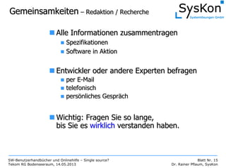 SW-Benutzerhandbücher und Onlinehilfe – Single source?
Tekom RG Bodenseeraum, 14.05.2013
Blatt Nr. 15
Dr. Rainer Pflaum, SysKon
GemeinsamkeitenGemeinsamkeiten –– Redaktion / RechercheRedaktion / Recherche
Alle Informationen zusammentragenAlle Informationen zusammentragen
SpezifikationenSpezifikationen
Software in AktionSoftware in Aktion
Entwickler oder andere Experten befragenEntwickler oder andere Experten befragen
per Eper E--MailMail
telefonischtelefonisch
perspersöönliches Gesprnliches Gespräächch
Wichtig: Fragen Sie so lange,Wichtig: Fragen Sie so lange,
bis Sie esbis Sie es wirklichwirklich verstanden haben.verstanden haben.
 