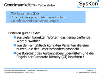 SW-Benutzerhandbücher und Onlinehilfe – Single source?
Tekom RG Bodenseeraum, 14.05.2013
Blatt Nr. 16
Dr. Rainer Pflaum, SysKon
GemeinsamkeitenGemeinsamkeiten –– Text erstellenText erstellen
Ich habe keine ZeitIch habe keine Zeit
Ihnen einen kurzen Brief zu schreiben,Ihnen einen kurzen Brief zu schreiben,
deshalb schreibe ich einen langen.deshalb schreibe ich einen langen.
Erstellen guter Texte:Erstellen guter Texte:
aus vielen korrekten Waus vielen korrekten Wöörtern das genau treffendertern das genau treffende
Wort auswWort auswäählenhlen
von den syntaktisch korrekten Varianten die einevon den syntaktisch korrekten Varianten die eine
nutzen, die den Leser besonders ansprichtnutzen, die den Leser besonders anspricht
die Botschaft des Auftraggebersdie Botschaft des Auftraggebers üübermitteln und diebermitteln und die
Regeln der CorporateRegeln der Corporate IdentityIdentity (CI) beachten !(CI) beachten !
 