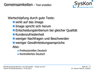 SW-Benutzerhandbücher und Onlinehilfe – Single source?
Tekom RG Bodenseeraum, 14.05.2013
Blatt Nr. 17
Dr. Rainer Pflaum, SysKon
GemeinsamkeitenGemeinsamkeiten –– Text erstellenText erstellen
WertschWertschööpfung durch gute Texte:pfung durch gute Texte:
wirkt auf das Imagewirkt auf das Image
Image spricht sich herumImage spricht sich herum
EntscheidungskritieriumEntscheidungskritierium bei gleicher Qualitbei gleicher Qualitäätt
KundenzufriedenheitKundenzufriedenheit
weniger Nachfragen und Beschwerdenweniger Nachfragen und Beschwerden
weniger Gewweniger Gewäährleistungsansprhrleistungsansprüücheche
Also:Also:
Professionelles DeutschProfessionelles Deutsch
Kontrolliertes DeutschKontrolliertes Deutsch
 
