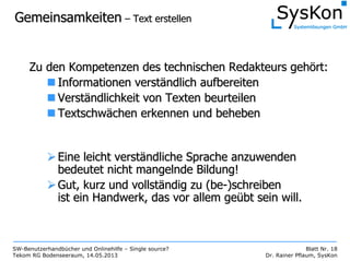 SW-Benutzerhandbücher und Onlinehilfe – Single source?
Tekom RG Bodenseeraum, 14.05.2013
Blatt Nr. 18
Dr. Rainer Pflaum, SysKon
GemeinsamkeitenGemeinsamkeiten –– Text erstellenText erstellen
Zu den Kompetenzen des technischen Redakteurs gehZu den Kompetenzen des technischen Redakteurs gehöört:rt:
Informationen verstInformationen verstäändlich aufbereitenndlich aufbereiten
VerstVerstäändlichkeit von Texten beurteilenndlichkeit von Texten beurteilen
TextschwTextschwäächen erkennen und behebenchen erkennen und beheben
Eine leicht verstEine leicht verstäändliche Sprache anzuwendenndliche Sprache anzuwenden
bedeutet nicht mangelnde Bildung!bedeutet nicht mangelnde Bildung!
Gut, kurz und vollstGut, kurz und vollstäändig zu (ndig zu (bebe--)schreiben)schreiben
ist ein Handwerk, das vor allem geist ein Handwerk, das vor allem geüübt sein will.bt sein will.
 