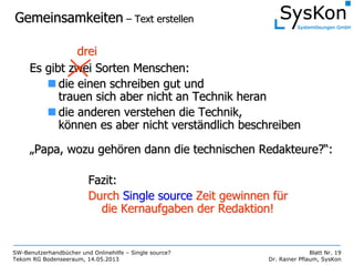 SW-Benutzerhandbücher und Onlinehilfe – Single source?
Tekom RG Bodenseeraum, 14.05.2013
Blatt Nr. 19
Dr. Rainer Pflaum, SysKon
GemeinsamkeitenGemeinsamkeiten –– Text erstellenText erstellen
Es gibt zwei Sorten Menschen:Es gibt zwei Sorten Menschen:
die einen schreiben gut unddie einen schreiben gut und
trauen sich aber nicht an Technik herantrauen sich aber nicht an Technik heran
die anderen verstehen die Technik,die anderen verstehen die Technik,
kköönnen es aber nicht verstnnen es aber nicht verstäändlich beschreibenndlich beschreiben
„„Papa, wozu gehPapa, wozu gehöören dann die technischen Redakteure?ren dann die technischen Redakteure?““::
dreidrei
Fazit:Fazit:
DurchDurch SingleSingle sourcesource Zeit gewinnen fZeit gewinnen füürr
die Kernaufgaben der Redaktion!die Kernaufgaben der Redaktion!
 