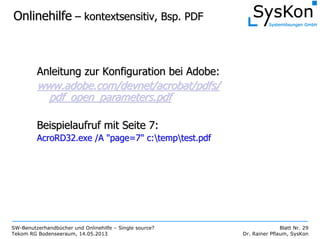 SW-Benutzerhandbücher und Onlinehilfe – Single source?
Tekom RG Bodenseeraum, 14.05.2013
Blatt Nr. 29
Dr. Rainer Pflaum, SysKon
OnlinehilfeOnlinehilfe –– kontextsensitiv, Bsp. PDFkontextsensitiv, Bsp. PDF
Anleitung zur Konfiguration bei Adobe:Anleitung zur Konfiguration bei Adobe:
www.adobe.com/devnet/acrobat/pdfs/www.adobe.com/devnet/acrobat/pdfs/
pdf_open_parameters.pdfpdf_open_parameters.pdf
Beispielaufruf mit Seite 7:Beispielaufruf mit Seite 7:
AcroRD32.exe /A "page=7"AcroRD32.exe /A "page=7" c:c:temptemptest.pdftest.pdf
 