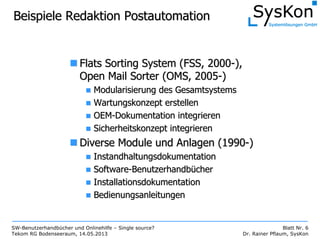 SW-Benutzerhandbücher und Onlinehilfe – Single source?
Tekom RG Bodenseeraum, 14.05.2013
Blatt Nr. 6
Dr. Rainer Pflaum, SysKon
Beispiele Redaktion PostautomationBeispiele Redaktion Postautomation
FlatsFlats SortingSorting System (FSS, 2000System (FSS, 2000--),),
Open Mail Sorter (OMS, 2005Open Mail Sorter (OMS, 2005--))
Modularisierung des GesamtsystemsModularisierung des Gesamtsystems
Wartungskonzept erstellenWartungskonzept erstellen
OEMOEM--Dokumentation integrierenDokumentation integrieren
Sicherheitskonzept integrierenSicherheitskonzept integrieren
Diverse Module und Anlagen (1990Diverse Module und Anlagen (1990--))
InstandhaltungsdokumentationInstandhaltungsdokumentation
SoftwareSoftware--BenutzerhandbBenutzerhandbüüchercher
InstallationsdokumentationInstallationsdokumentation
BedienungsanleitungenBedienungsanleitungen
 