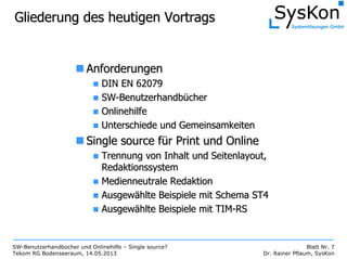 SW-Benutzerhandbücher und Onlinehilfe – Single source?
Tekom RG Bodenseeraum, 14.05.2013
Blatt Nr. 7
Dr. Rainer Pflaum, SysKon
Gliederung des heutigen VortragsGliederung des heutigen Vortrags
AnforderungenAnforderungen
DIN EN 62079DIN EN 62079
SWSW--BenutzerhandbBenutzerhandbüüchercher
OnlinehilfeOnlinehilfe
Unterschiede und GemeinsamkeitenUnterschiede und Gemeinsamkeiten
SingleSingle sourcesource ffüürr PrintPrint und Onlineund Online
Trennung von Inhalt und Seitenlayout,Trennung von Inhalt und Seitenlayout,
RedaktionssystemRedaktionssystem
Medienneutrale RedaktionMedienneutrale Redaktion
AusgewAusgewäählte Beispiele mit Schema ST4hlte Beispiele mit Schema ST4
AusgewAusgewäählte Beispiele mit TIMhlte Beispiele mit TIM--RSRS
 