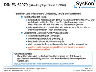 SW-Benutzerhandbücher und Onlinehilfe – Single source?
Tekom RG Bodenseeraum, 14.05.2013
Blatt Nr. 8
Dr. Rainer Pflaum, SysKon
DIN EN 62079DIN EN 62079 (aktueller g(aktueller güültiger Stand: 11/2001)ltiger Stand: 11/2001)
Erstellen von Anleitungen: Gliederung, Inhalt und DarstellungErstellen von Anleitungen: Gliederung, Inhalt und Darstellung
Funktionen der NormFunktionen der Norm
detailliert die Anforderungen der EUdetailliert die Anforderungen der EU--Maschinenrichtlinie 98/37/EU undMaschinenrichtlinie 98/37/EU und
weitet gleichzeitig den Stand der Technik des Anlagenweitet gleichzeitig den Stand der Technik des Anlagen-- undund
Maschinenbaus auf alle Produkte und Dienstleistungen ausMaschinenbaus auf alle Produkte und Dienstleistungen aus
setzt qualitative und quantitative Mindeststandards fsetzt qualitative und quantitative Mindeststandards füür technischer technische
Informationsmedien (auch elektronische)Informationsmedien (auch elektronische)
ChecklistenChecklisten (Zentraler Punkt: Vollst(Zentraler Punkt: Vollstäändigkeit)ndigkeit)
Technische Richtigkeit (Anhang B)Technische Richtigkeit (Anhang B)
DarstellungsDarstellungsüüberprberprüüfung (Anhang C)fung (Anhang C)
BeispielBeispiel--Inhaltsverzeichnis (Anhang D)Inhaltsverzeichnis (Anhang D)
sind kostenlos im Internet herunterladbar und frei verwendbarsind kostenlos im Internet herunterladbar und frei verwendbar
ersetzen nicht den gut ausgebildeten und fachlich versiertenersetzen nicht den gut ausgebildeten und fachlich versierten
Technischen RedakteurTechnischen Redakteur
Nationale FuNationale Fußßnote:note:
Diese Checkliste darf zur technischenDiese Checkliste darf zur technischen ÜÜberprberprüüfung von Anleitungenfung von Anleitungen
gebgebüührenfrei vervielfhrenfrei vervielfäältigt werden bzw. kann kostenfrei heruntergeladenltigt werden bzw. kann kostenfrei heruntergeladen
werden von:werden von:
http://www.dke.de/de/facharbeit/mitteilungen/62079check.htmhttp://www.dke.de/de/facharbeit/mitteilungen/62079check.htm
 