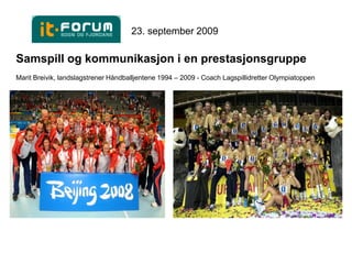 23. september 2009

Samspill og kommunikasjon i en prestasjonsgruppe
Marit Breivik, landslagstrener Håndballjentene 1994 – 2009 - Coach Lagspillidretter Olympiatoppen
 