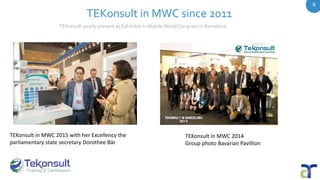 TEKonsult in MWC since 2011
TEKonsult in MWC 2015 with her Excellency the
parliamentary state secretary Dorothee Bär
TEKonsult in MWC 2014
Group photo Bavarian Pavillion
TEKonsult yearly present as Exhibitor in Mobile World Congress in Barcelona
9
 