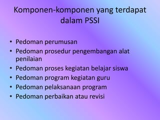 Komponen-komponen yang terdapat
dalam PSSI
• Pedoman perumusan
• Pedoman prosedur pengembangan alat
penilaian
• Pedoman proses kegiatan belajar siswa
• Pedoman program kegiatan guru
• Pedoman pelaksanaan program
• Pedoman perbaikan atau revisi
 