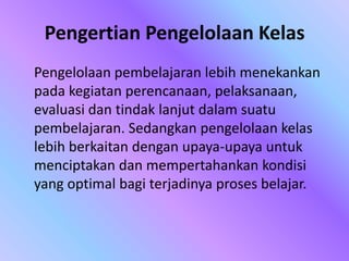 Pengertian Pengelolaan Kelas
Pengelolaan pembelajaran lebih menekankan
pada kegiatan perencanaan, pelaksanaan,
evaluasi dan tindak lanjut dalam suatu
pembelajaran. Sedangkan pengelolaan kelas
lebih berkaitan dengan upaya-upaya untuk
menciptakan dan mempertahankan kondisi
yang optimal bagi terjadinya proses belajar.
 