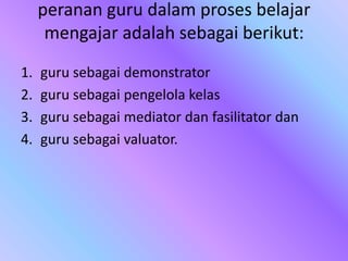 peranan guru dalam proses belajar
mengajar adalah sebagai berikut:
1. guru sebagai demonstrator
2. guru sebagai pengelola kelas
3. guru sebagai mediator dan fasilitator dan
4. guru sebagai valuator.
 