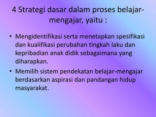 4 Strategi dasar dalam proses belajar-
mengajar, yaitu :
• Mengidentifikasi serta menetapkan spesifikasi
dan kualifikasi perubahan tingkah laku dan
kepribadian anak didik sebagaimana yang
diharapkan.
• Memilih sistem pendekatan belajar-mengajar
berdasarkan aspirasi dan pandangan hidup
masyarakat.
 