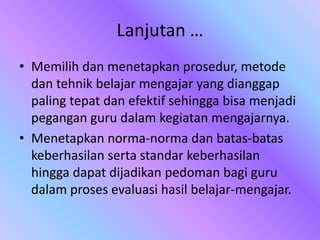 Lanjutan …
• Memilih dan menetapkan prosedur, metode
dan tehnik belajar mengajar yang dianggap
paling tepat dan efektif sehingga bisa menjadi
pegangan guru dalam kegiatan mengajarnya.
• Menetapkan norma-norma dan batas-batas
keberhasilan serta standar keberhasilan
hingga dapat dijadikan pedoman bagi guru
dalam proses evaluasi hasil belajar-mengajar.
 