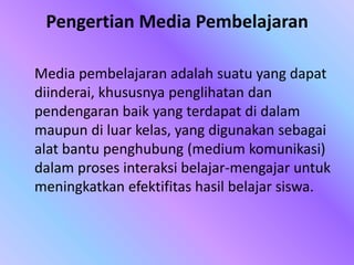 Pengertian Media Pembelajaran
Media pembelajaran adalah suatu yang dapat
diinderai, khususnya penglihatan dan
pendengaran baik yang terdapat di dalam
maupun di luar kelas, yang digunakan sebagai
alat bantu penghubung (medium komunikasi)
dalam proses interaksi belajar-mengajar untuk
meningkatkan efektifitas hasil belajar siswa.
 