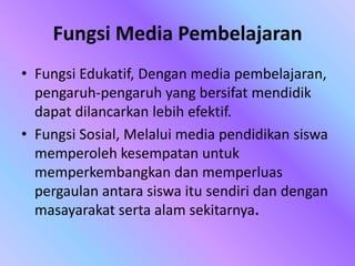Fungsi Media Pembelajaran
• Fungsi Edukatif, Dengan media pembelajaran,
pengaruh-pengaruh yang bersifat mendidik
dapat dilancarkan lebih efektif.
• Fungsi Sosial, Melalui media pendidikan siswa
memperoleh kesempatan untuk
memperkembangkan dan memperluas
pergaulan antara siswa itu sendiri dan dengan
masayarakat serta alam sekitarnya.
 