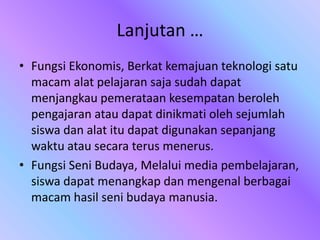 Lanjutan …
• Fungsi Ekonomis, Berkat kemajuan teknologi satu
macam alat pelajaran saja sudah dapat
menjangkau pemerataan kesempatan beroleh
pengajaran atau dapat dinikmati oleh sejumlah
siswa dan alat itu dapat digunakan sepanjang
waktu atau secara terus menerus.
• Fungsi Seni Budaya, Melalui media pembelajaran,
siswa dapat menangkap dan mengenal berbagai
macam hasil seni budaya manusia.
 