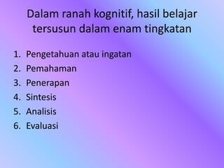 Dalam ranah kognitif, hasil belajar
tersusun dalam enam tingkatan
1. Pengetahuan atau ingatan
2. Pemahaman
3. Penerapan
4. Sintesis
5. Analisis
6. Evaluasi
 