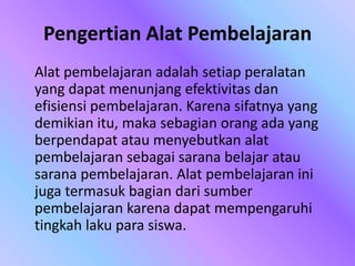 Pengertian Alat Pembelajaran
Alat pembelajaran adalah setiap peralatan
yang dapat menunjang efektivitas dan
efisiensi pembelajaran. Karena sifatnya yang
demikian itu, maka sebagian orang ada yang
berpendapat atau menyebutkan alat
pembelajaran sebagai sarana belajar atau
sarana pembelajaran. Alat pembelajaran ini
juga termasuk bagian dari sumber
pembelajaran karena dapat mempengaruhi
tingkah laku para siswa.
 