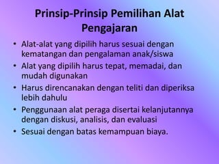 Prinsip-Prinsip Pemilihan Alat
Pengajaran
• Alat-alat yang dipilih harus sesuai dengan
kematangan dan pengalaman anak/siswa
• Alat yang dipilih harus tepat, memadai, dan
mudah digunakan
• Harus direncanakan dengan teliti dan diperiksa
lebih dahulu
• Penggunaan alat peraga disertai kelanjutannya
dengan diskusi, analisis, dan evaluasi
• Sesuai dengan batas kemampuan biaya.
 