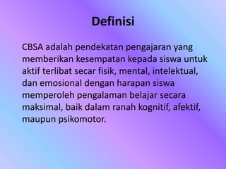 Definisi
CBSA adalah pendekatan pengajaran yang
memberikan kesempatan kepada siswa untuk
aktif terlibat secar fisik, mental, intelektual,
dan emosional dengan harapan siswa
memperoleh pengalaman belajar secara
maksimal, baik dalam ranah kognitif, afektif,
maupun psikomotor.
 